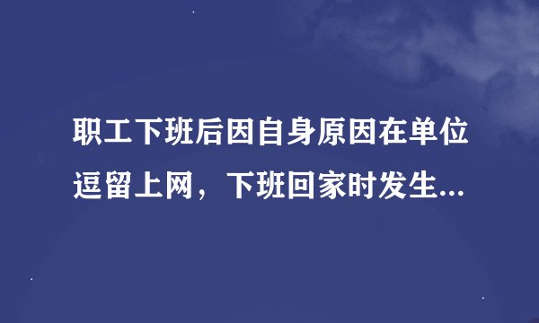 职工下班后因自身原因在单位逗留上网，下班回家时发生了交通事故，这样算不算工伤？