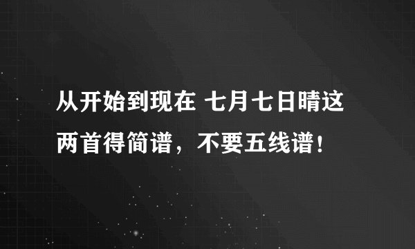 从开始到现在 七月七日晴这两首得简谱，不要五线谱！