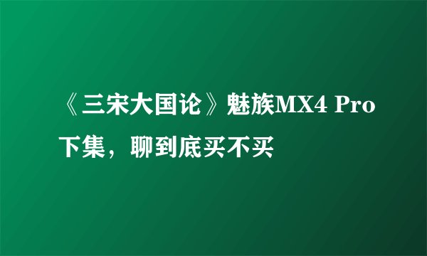 《三宋大国论》魅族MX4 Pro下集，聊到底买不买
