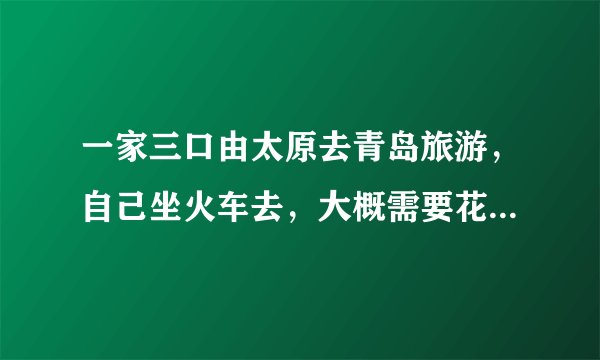 一家三口由太原去青岛旅游，自己坐火车去，大概需要花费多少钱？就在这个月