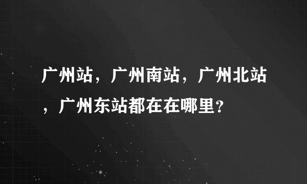 广州站，广州南站，广州北站，广州东站都在在哪里？