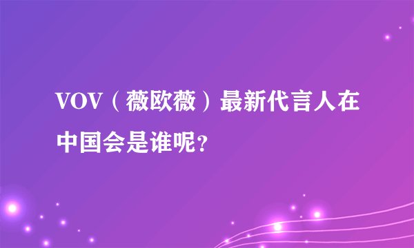 VOV（薇欧薇）最新代言人在中国会是谁呢？