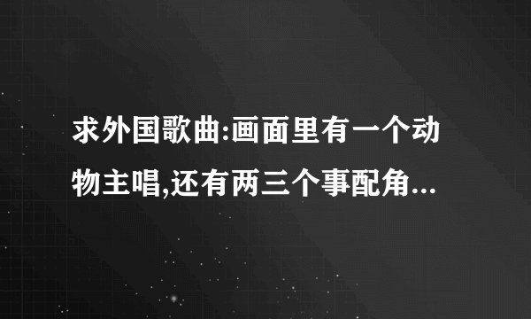 求外国歌曲:画面里有一个动物主唱,还有两三个事配角,一直是“哒哒哒滴滴滴”,有着