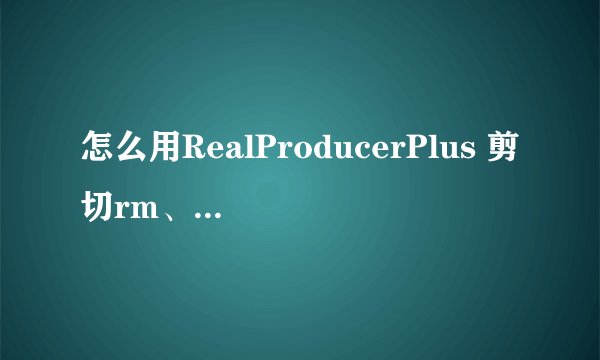 怎么用RealProducerPlus 剪切rm、rmvb
