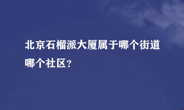 北京石榴派大厦属于哪个街道哪个社区？