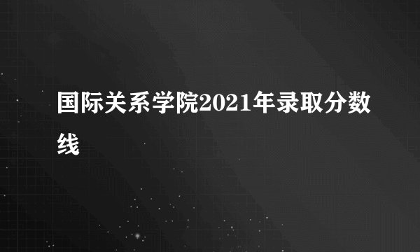 国际关系学院2021年录取分数线