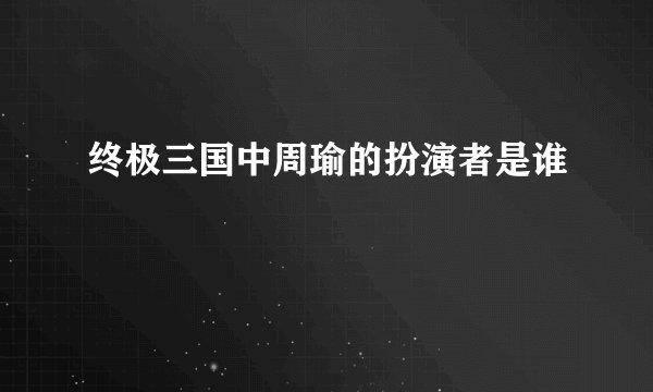终极三国中周瑜的扮演者是谁