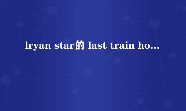 lryan star的 last train home的歌词