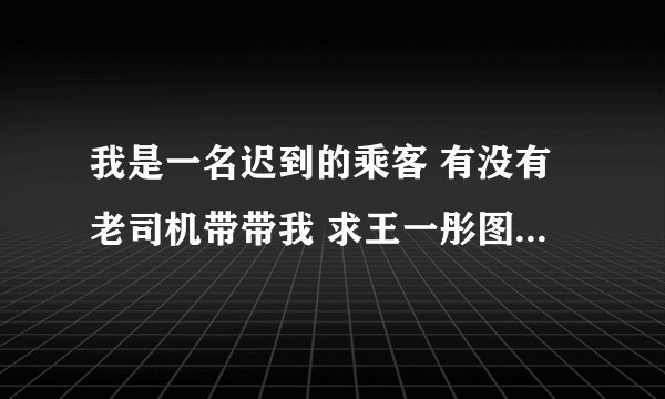 我是一名迟到的乘客 有没有老司机带带我 求王一彤图片 在线等
