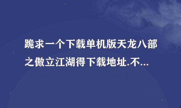 跪求一个下载单机版天龙八部之傲立江湖得下载地址.不要购gougou里面的下载．要下载起直接安装的.没病毒的