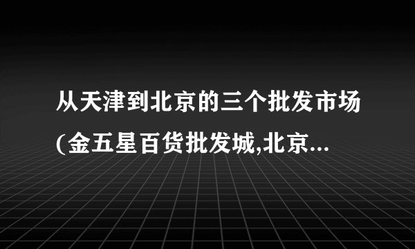 从天津到北京的三个批发市场(金五星百货批发城,北京天意小商品批发市场,百荣木樨园桥北批发市场）怎么走？