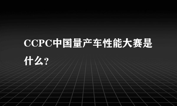 CCPC中国量产车性能大赛是什么？