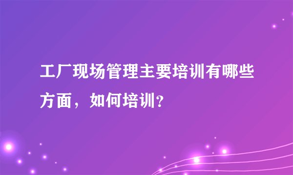 工厂现场管理主要培训有哪些方面，如何培训？