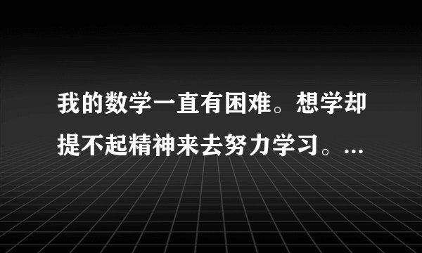 我的数学一直有困难。想学却提不起精神来去努力学习。可能因为小学是浦东的。转到浦西来后。学的比较难。