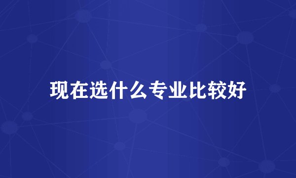 现在选什么专业比较好