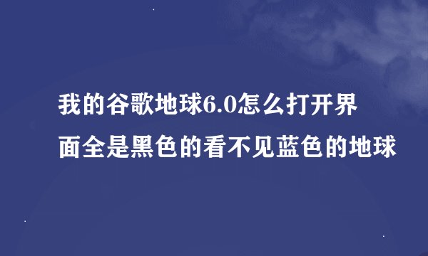 我的谷歌地球6.0怎么打开界面全是黑色的看不见蓝色的地球
