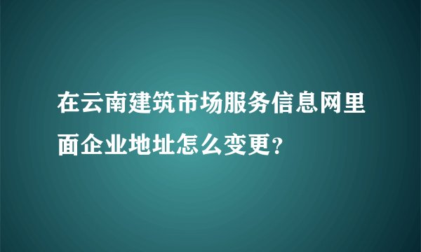 在云南建筑市场服务信息网里面企业地址怎么变更？