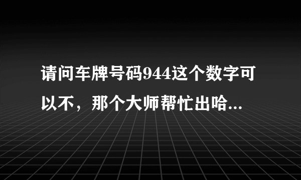 请问车牌号码944这个数字可以不，那个大师帮忙出哈主意！谢谢