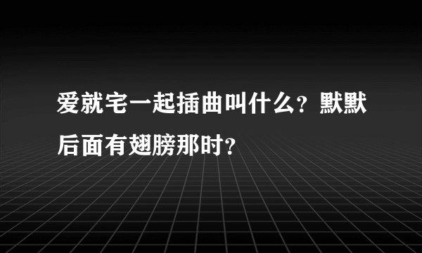 爱就宅一起插曲叫什么？默默后面有翅膀那时？