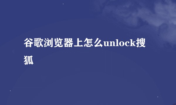 谷歌浏览器上怎么unlock搜狐