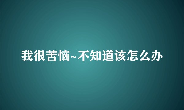 我很苦恼~不知道该怎么办