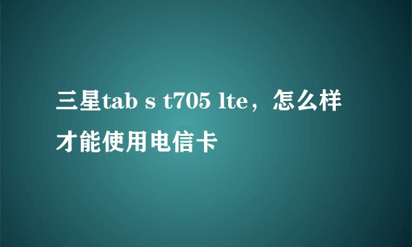 三星tab s t705 lte，怎么样才能使用电信卡