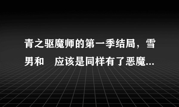 青之驱魔师的第一季结局，雪男和燐应该是同样有了恶魔的力量吧，那雪男有没有尾巴呢！还有