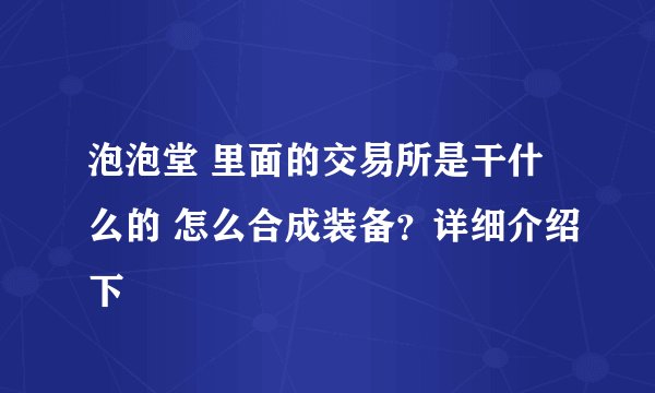 泡泡堂 里面的交易所是干什么的 怎么合成装备？详细介绍下