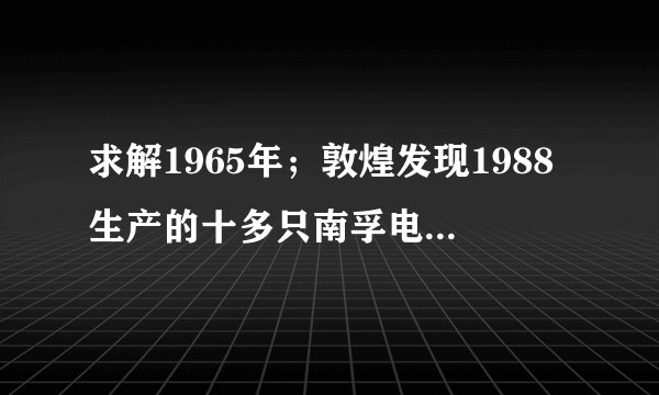 求解1965年；敦煌发现1988生产的十多只南孚电池，虽然外壳已生锈，但商标确清晰可见