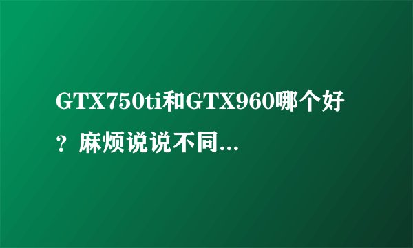 GTX750ti和GTX960哪个好？麻烦说说不同之处。再就是同型号2g显存和4g差别很明显吗？