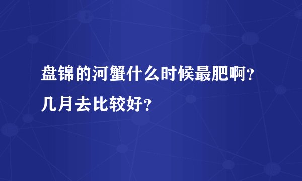 盘锦的河蟹什么时候最肥啊？几月去比较好？