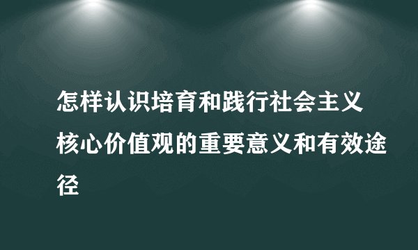 怎样认识培育和践行社会主义核心价值观的重要意义和有效途径