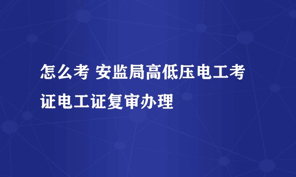 怎么考 安监局高低压电工考证电工证复审办理