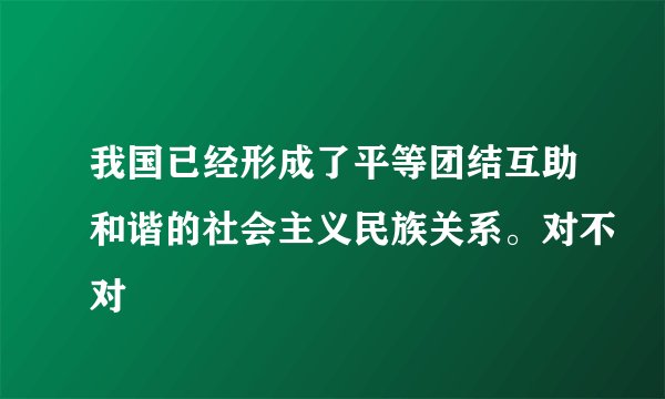 我国已经形成了平等团结互助和谐的社会主义民族关系。对不对
