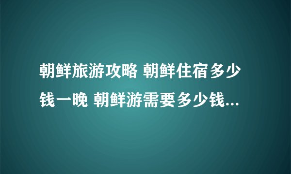 朝鲜旅游攻略 朝鲜住宿多少钱一晚 朝鲜游需要多少钱 去朝鲜旅