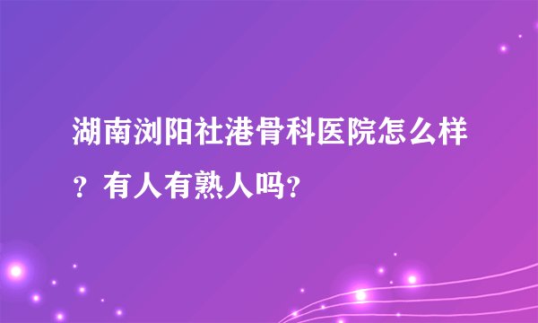 湖南浏阳社港骨科医院怎么样？有人有熟人吗？