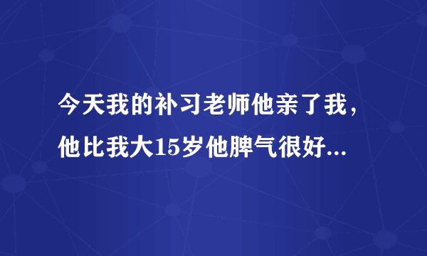 今天我的补习老师他亲了我，他比我大15岁他脾气很好。但他今天，突然就把我拉到他腿上，然后就吻我