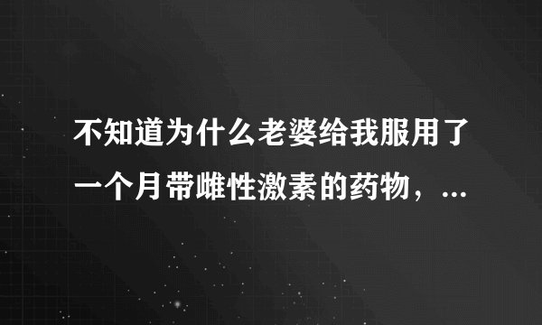 不知道为什么老婆给我服用了一个月带雌性激素的药物，我竟然不知道，只是没过几天感觉人不对，胸部变大了