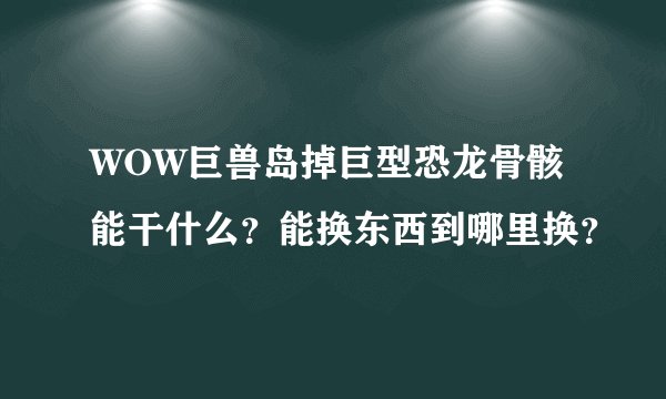 WOW巨兽岛掉巨型恐龙骨骸能干什么？能换东西到哪里换？