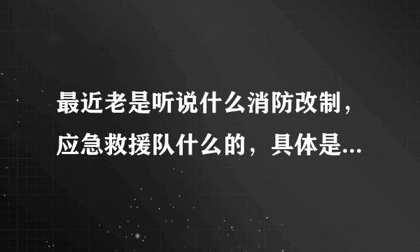 最近老是听说什么消防改制，应急救援队什么的，具体是什么能不能介绍一下