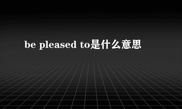 be pleased to是什么意思