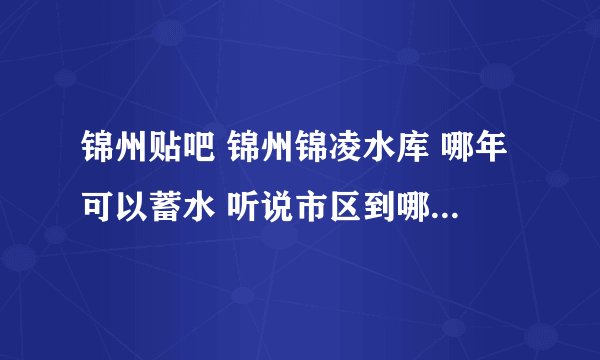 锦州贴吧 锦州锦凌水库 哪年可以蓄水 听说市区到哪里 有公路 和绿化公园 那年建成使用