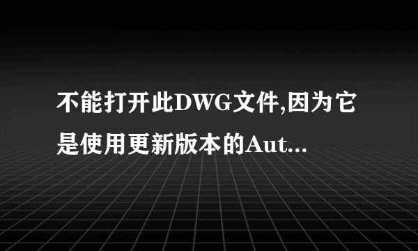 不能打开此DWG文件,因为它是使用更新版本的AutoCAD创建的.在线求解决...!!!