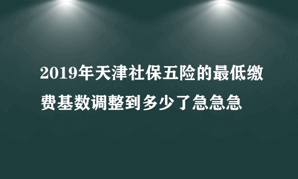2019年天津社保五险的最低缴费基数调整到多少了急急急