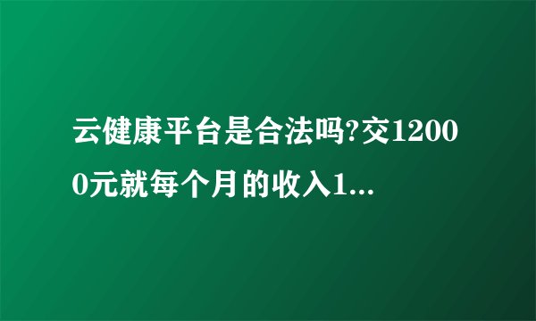 云健康平台是合法吗?交12000元就每个月的收入1200元吗?