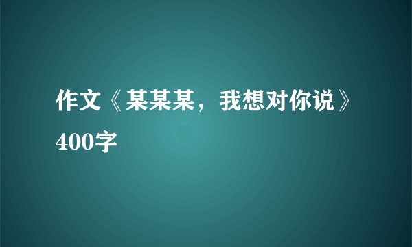 作文《某某某，我想对你说》400字