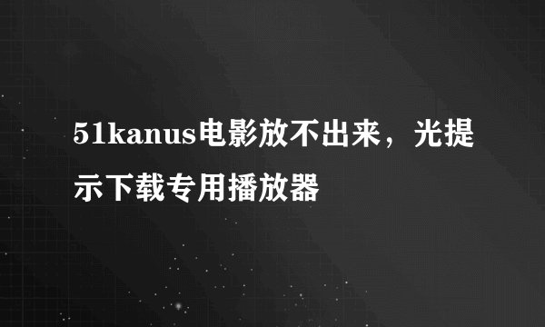 51kanus电影放不出来，光提示下载专用播放器