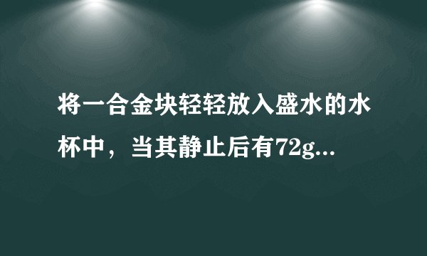 将一合金块轻轻放入盛水的水杯中，当其静止后有72g水溢出，再将其捞出擦干后轻轻放入盛满酒精的溢？