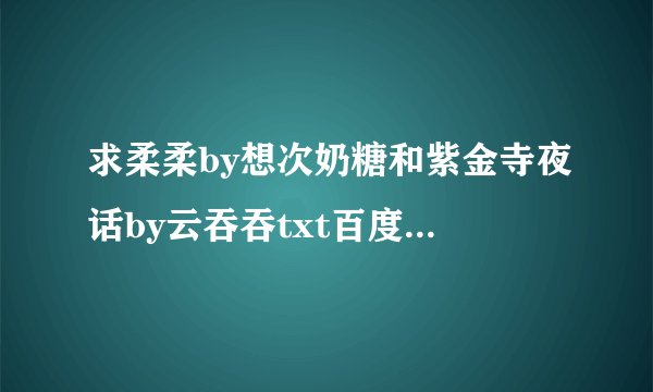 求柔柔by想次奶糖和紫金寺夜话by云吞吞txt百度云谢谢大佬！