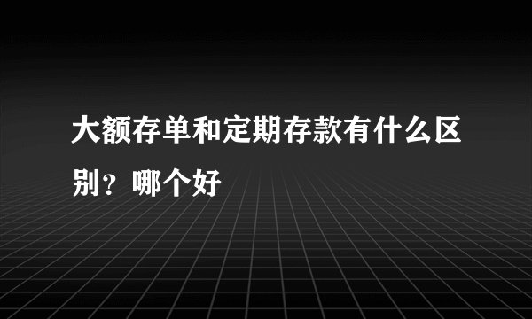 大额存单和定期存款有什么区别？哪个好
